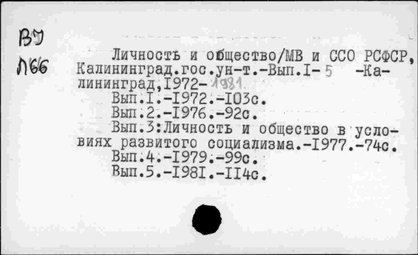 ﻿ю
Личность и общество/МВ и ССО РСФСР, Калининград.гос.ун-т.-Вып.1- 5 -Калининград, 1972-	’
Вып.1.-1972.-1ОЗс.
Вып.2.-1976.-92с.
Вып.З:Личность и общество в условиях развитого социализма.-1977.-74с.
Вып.4.-1979.-99с.
Вып.5.-1981.-114с.